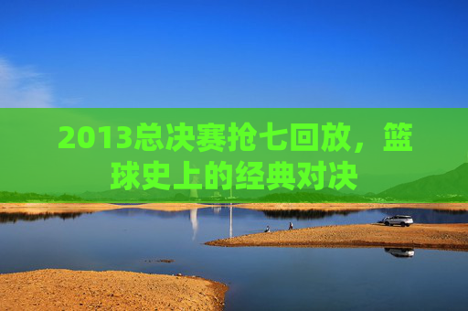 2013总决赛抢七回放，篮球史上的经典对决