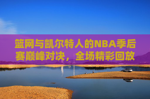 篮网与凯尔特人的NBA季后赛巅峰对决，全场精彩回放