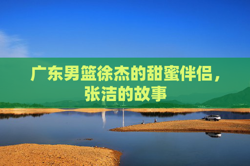 广东男篮徐杰的甜蜜伴侣,张洁的故事 广东男篮徐杰的甜蜜伴侣,张洁的故事