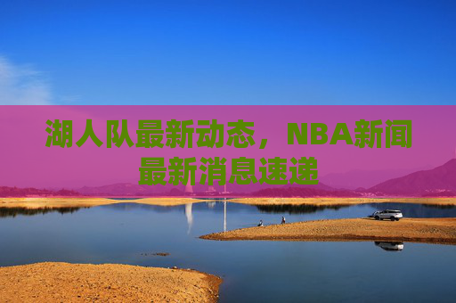 湖人队最新动态，NBA新闻最新消息速递