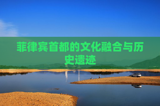 菲律宾首都的文化融合与历史遗迹 菲律宾首都的文化融合与历史遗迹