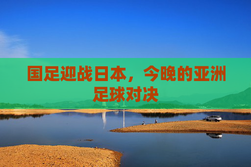 国足迎战日本，今晚的亚洲足球对决