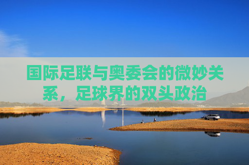 国际足联与奥委会的微妙关系，足球界的双头政治