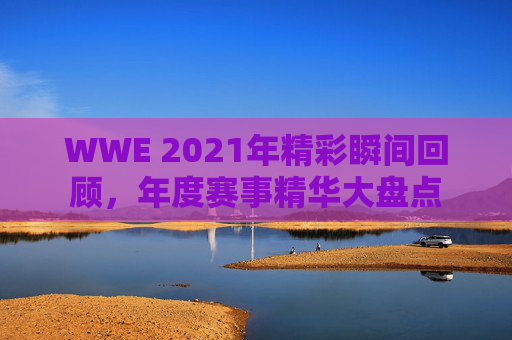 WWE 2021年精彩瞬间回顾,年度赛事精华大盘点 WWE 2021年精彩瞬间回顾,年度赛事精华大盘点