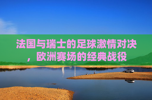 法国与瑞士的足球激情对决,欧洲赛场的经典战役 法国与瑞士的足球激情对决,欧洲赛场的经典战役