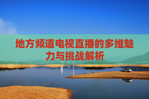 地方频道电视直播的多维魅力与挑战解析 地方频道电视直播的多维魅力与挑战解析