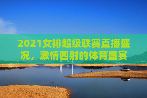 2021女排超级联赛直播盛况，激情四射的体育盛宴