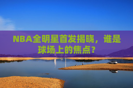 NBA全明星首发揭晓，谁是球场上的焦点？