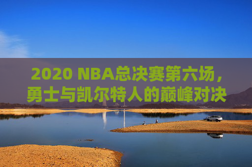 2020 NBA总决赛第六场，勇士与凯尔特人的巅峰对决