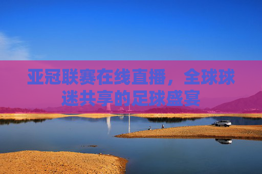 亚冠联赛在线直播,全球球迷共享的足球盛宴 亚冠联赛在线直播,全球球迷共享的足球盛宴