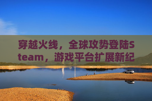 穿越火线，全球攻势登陆Steam，游戏平台扩展新纪元