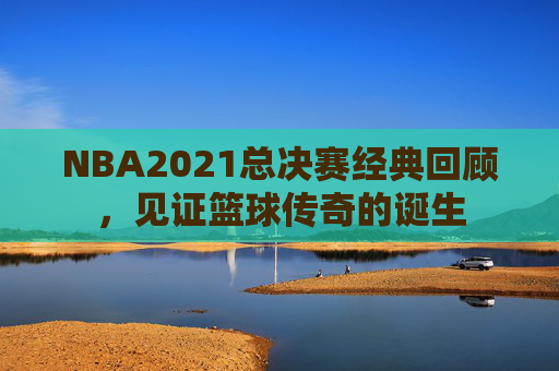 NBA2021总决赛经典回顾，见证篮球传奇的诞生