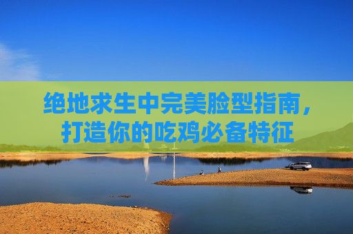 绝地求生中完美脸型指南，打造你的吃鸡必备特征