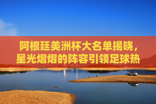 阿根廷美洲杯大名单揭晓，星光熠熠的阵容引领足球热潮