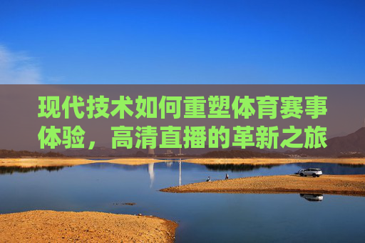 现代技术如何重塑体育赛事体验，高清直播的革新之旅