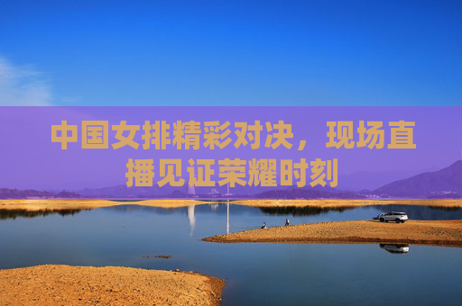 中国女排精彩对决，现场直播见证荣耀时刻