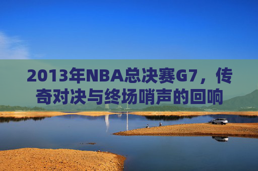 2013年NBA总决赛G7，传奇对决与终场哨声的回响