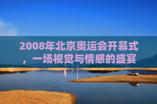2008年北京奥运会开幕式，一场视觉与情感的盛宴