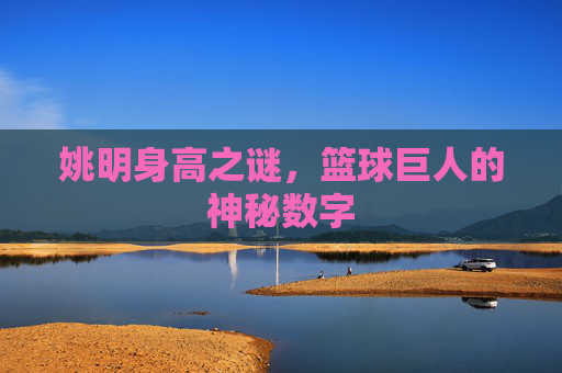 姚明身高之谜,篮球巨人的神秘数字 姚明身高之谜,篮球巨人的神秘数字