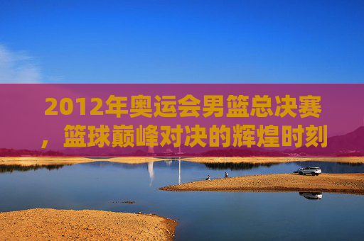 2012年奥运会男篮总决赛，篮球巅峰对决的辉煌时刻