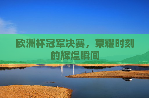 欧洲杯冠军决赛，荣耀时刻的辉煌瞬间