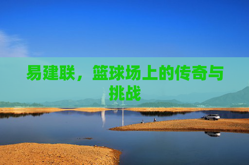易建联，篮球场上的传奇与挑战