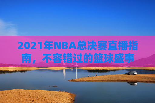 2021年NBA总决赛直播指南，不容错过的篮球盛事