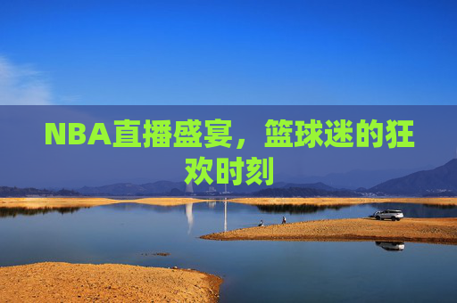 NBA直播盛宴，篮球迷的狂欢时刻