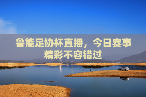 鲁能足协杯直播，今日赛事精彩不容错过