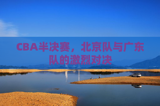 CBA半决赛，北京队与广东队的激烈对决