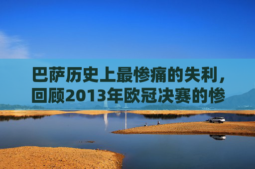 巴萨历史上最惨痛的失利,回顾2013年欧冠决赛的惨败 巴萨历史上最惨痛的失利,回顾2013年欧冠决赛的惨败