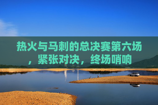 热火与马刺的总决赛第六场，紧张对决，终场哨响