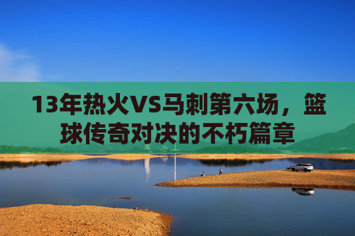 13年热火VS马刺第六场，篮球传奇对决的不朽篇章