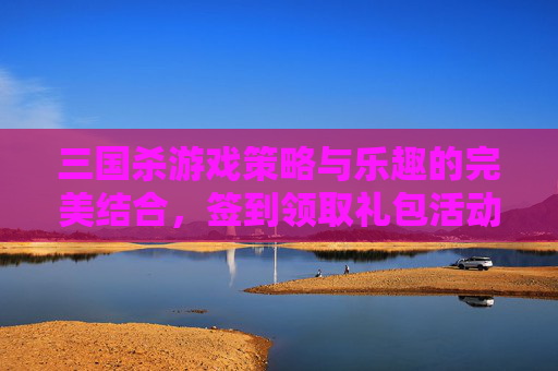 三国杀游戏策略与乐趣的完美结合，签到领取礼包活动