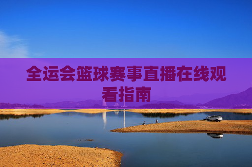 全运会篮球赛事直播在线观看指南