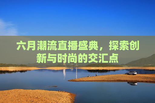 六月潮流直播盛典，探索创新与时尚的交汇点