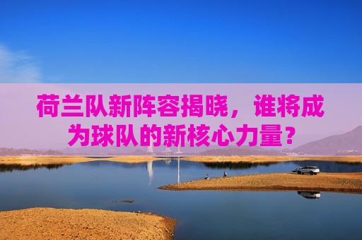 荷兰队新阵容揭晓,谁将成为球队的新核心力量? 荷兰队新阵容揭晓,谁将成为球队的新核心力量?