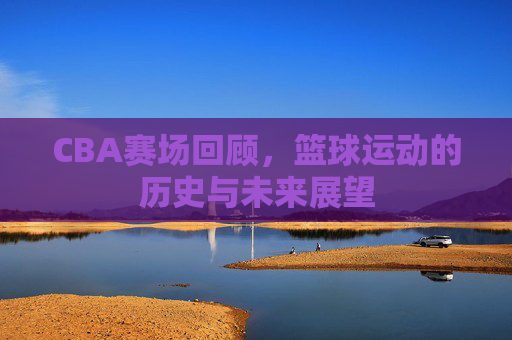 CBA赛场回顾，篮球运动的历史与未来展望