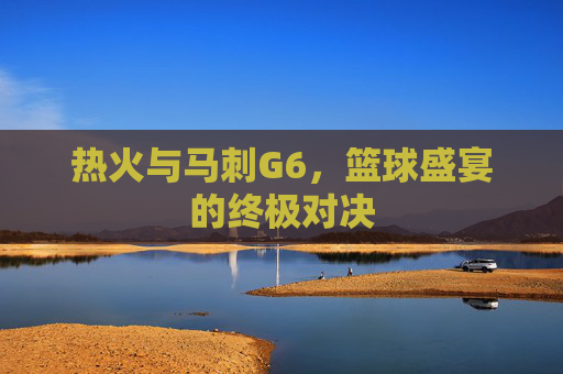 热火与马刺G6，篮球盛宴的终极对决