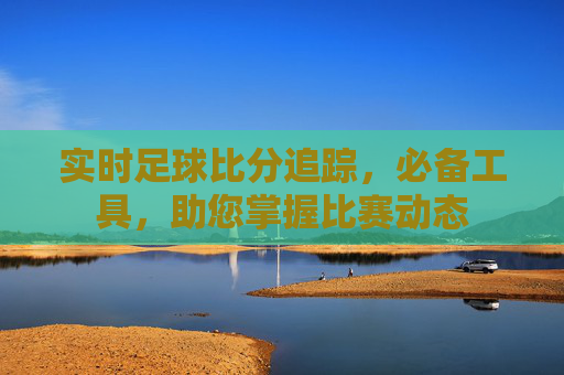 实时足球比分追踪,必备工具,助您掌握比赛动态 实时足球比分追踪,必备工具,助您掌握比赛动态