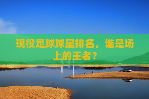 现役足球球星排名，谁是场上的王者？