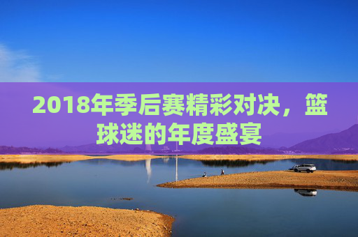 2018年季后赛精彩对决，篮球迷的年度盛宴
