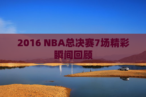 2016 NBA总决赛7场精彩瞬间回顾 2016 NBA总决赛7场精彩瞬间回顾
