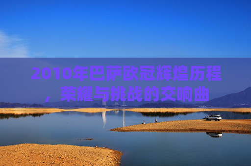 2010年巴萨欧冠辉煌历程，荣耀与挑战的交响曲
