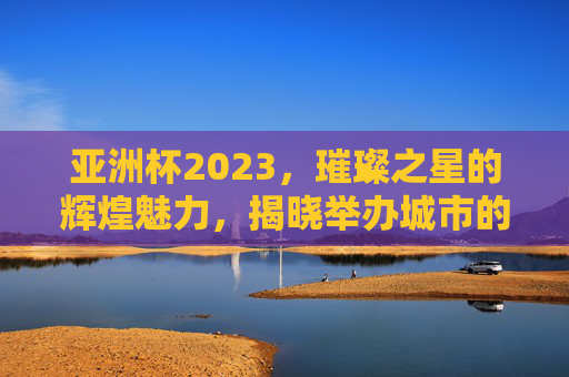 亚洲杯2023，璀璨之星的辉煌魅力，揭晓举办城市的荣耀之旅