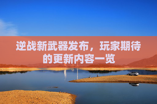 逆战新武器发布，玩家期待的更新内容一览