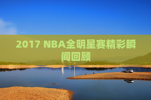 2017 NBA全明星赛精彩瞬间回顾 2017 NBA全明星赛精彩瞬间回顾