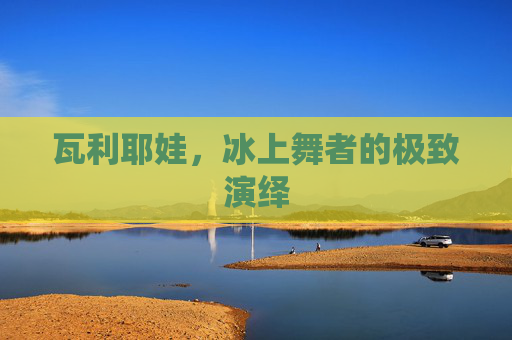 瓦利耶娃，冰上舞者的极致演绎