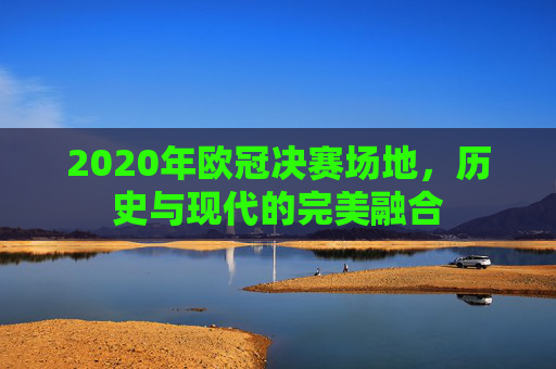 2020年欧冠决赛场地，历史与现代的完美融合