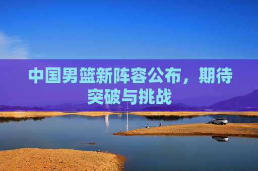 中国男篮新阵容公布,期待突破与挑战 中国男篮新阵容公布,期待突破与挑战